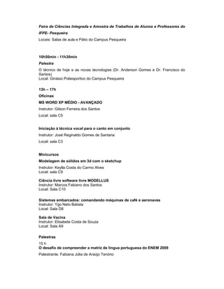 Feira de Ciências Integrada e Amostra de Trabalhos de Alunos e Professores do
IFPE- Pesqueira
Locais: Salas de aula e Pátio do Campus Pesqueira



10h50min - 11h30min
Palestra
O técnico de hoje e as novas tecnologias (Dr. Anderson Gomes e Dr. Francisco do
Santos)
Local: Ginásio Poliesportivo do Campus Pesqueira

13h – 17h
Oficinas
MS WORD XP MÉDIO - AVANÇADO
Instrutor: Gilson Ferreira dos Santos
Local: sala C5


Iniciação à técnica vocal para o canto em conjunto
Instrutor: José Reginaldo Gomes de Santana
Local: sala C3


Minicursos
Modelagem de sólidos em 3d com o sketchup
Instrutor: Keylla Costa do Carmo Alves
Local: sala C9

Ciência livre software livre MODELLUS
Instrutor: Marcos Fabiano dos Santos
Local: Sala C10

Sistemas embarcados: comandando máquinas de café e aeronaves
Instrutor: Ygo Neto Batista
Local: Sala D8

Sala de Vacina
Instrutor: Elisabete Costa de Souza
Local: Sala A9

Palestras
15 h
O desafio de compreender a matriz de lingua portuguesa do ENEM 2009
Palestrante: Fabiana Júlia de Araújo Tenório
 