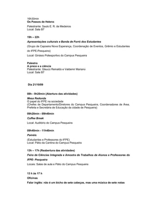 16h30min
Os Passos de Heleno
Palestrante: Saulo E. R. de Medeiros
Local: Sala B7

19h – 22h
Apresentações culturais e Banda de Forró dos Estudantes
(Grupo de Capoeira Nova Esperança, Coordenação de Eventos, Grêmio e Estudantes
do IFPE-Pesqueira)
Local: Ginásio Poliesportivo do Campus Pesqueira

Palestra
A prece e a ciência
Palestrante: Glauco Reinaldo e Valdemir Mariano
Local: Sala B7



Dia 21/10/09


08h - 9h20min (Abertura das atividades)
Mesa Redonda
O papel do IFPE na sociedade
(Chefes de Departamento/Diretores do Campus Pesqueira, Coordenadores de Área,
Prefeita e Secretária de Educação da cidade de Pesqueira)

09h20min - 09h40min
Coffee Break
Local: Auditório do Campus Pesqueira

09h40min - 11h40min
Painéis
(Estudantes e Professores do IFPE)
Local: Pátio da Cantina do Campus Pesqueira

13h – 17h (Reabertura das atividades)
Feira de Ciências Integrada e Amostra de Trabalhos de Alunos e Professores do
IFPE- Pesqueira
Locais: Salas de aula e Pátio do Campus Pesqueira


13 h às 17 h
Oficinas
Falar inglês: não é um bicho de sete cabeças, mas uma música de sete notas
 
