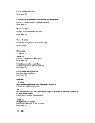 Instrutor: Eleonor Benício
Local: sala D8


Construções de poliedros platônicos e arquimedianos
Instrutor: José Reginaldo Gomes de Santana
Local: sala A1

Ubuntu desktop
Instrutor: Gilson Ferreira dos Santos
Local: sala C5


Dança de salão
Instrutores: Suely Inojosa e Anderson Nery
Local: ginásio


Minicursos
13 h às 17 h
Viva a voz
Instrutor: Josuel André da Fonseca
Local: sala C3

Cuidados domiciliares ao idoso
Instrutor: Valquíria F. Bezerra Barbosa
Local: sala A9

Produção de domisanitários
Instrutora: Josineide Braz
Local: sala C8

Palestras
13h30min
Água e sustentabilidade: uma abordagem educativa
Palestrante: João Durval Farias

15h
Uso eficiente da água em sistemas de irrigação e reuso de efluetes domésticos
na agricultura irrigada
Palestrante: Edimilson Barbosa Lima

16h30min
Medição individualizada`
Palestrante: Marcos A. G. DE Holanda
Local: sala B7


19h – 22h
 