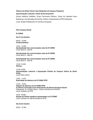 Palavra do Diretor Geral e dos Dirigentes do Campus Pesqueira
Apresentações culturais e Show de Encerramento
(Grupo folclórico Artefatos, Grupo Percurssivo Moreno, Grupo de Capoeira Nova
Esperança, Coordenação de Eventos, Grêmio e Estudantes do IFPE-Pesqueira)
Local: Ginásio Poliesportivo do Campus Pesqueira




Pólo Campus Recife

IV CONIC

Dia 21 de Outubro

08:00 - 10:00h
Credenciamento

10:00 - 12:00h
Apresentação das comunicações orais do IV CONIC
Local: Bloco C sala 64

Apresentação das comunicações orais do IV CONIC
Local: Bloco C sala 49

Apresentação das comunicações orais do IV CONIC
Local: Bloco C sala 56

12:00 -13:00h
Almoço

13:00-14:00h
Apresentações culturais e Exposições Painéis do Campus Vitória de Santo
Antão
Local: Pátio interno

14:00 - 14:30
Solenidade de Abertura do IV CONIC IFPE

14:30 – 16:00
Palestra de Abertura do IV CONIC IFPE
A Ciência e Inovação como Instrumento de Desenvolvimento Social
Palestrante: Dr. Arnóbio Gama – Diretor Científico da FACEPE
Local: Auditório do IFPE

16:00 18:00h
Sessão de Pôster trabalhos apresentados no IV CONIC
Local: Corredor do Hall de entrada do IFPE


Dia 22 de Outubro

09:00 - 10:30h
 