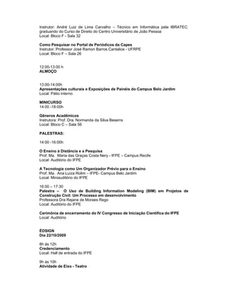 Instrutor: André Luiz de Lima Carvalho – Técnico em Informática pela IBRATEC,
graduando do Curso de Direito do Centro Universitário de João Pessoa
Local: Bloco F - Sala 32

Como Pesquisar no Portal de Periódicos da Capes
Instrutor: Professor José Ramon Barros Cantalice - UFRPE
Local: Bloco F – Sala 26


12:00-13:00 h
ALMOÇO


13:00-14:00h
Apresentações culturais e Exposições de Painéis do Campus Belo Jardim
Local: Pátio interno

MINICURSO
14:00 -18:00h

Gêneros Acadêmicos
Instrutora: Prof. Dra. Normanda da Silva Beserra
Local: Bloco C – Sala 56

PALESTRAS:

14:00 -16:00h

O Ensino à Distância e a Pesquisa
Prof. Ma. Maria das Graças Costa Nery - IFPE – Campus Recife
Local: Auditório do IFPE

A Tecnologia como Um Organizador Prévio para o Ensino
Prof. Ma. Ana Luíza Rolim – IFPE- Campus Belo Jardim
Local: Miniauditório do IFPE

16:00 – 17:30
Palestra – O Uso de Building Information Modeling (BIM) em Projetos de
Construção Civil: Um Processo em desenvolvimento
Professora Dra Rejane de Moraes Rego
Local: Auditório do IFPE

Cerimônia de encerramento do IV Congresso de Iniciação Científica do IFPE
Local: Auditório


ÉDSIGN
Dia 22/10/2009

8h ás 12h
Credenciamento
Local: Hall de entrada do IFPE

9h ás 10h
Atividade de Eixo - Teatro
 