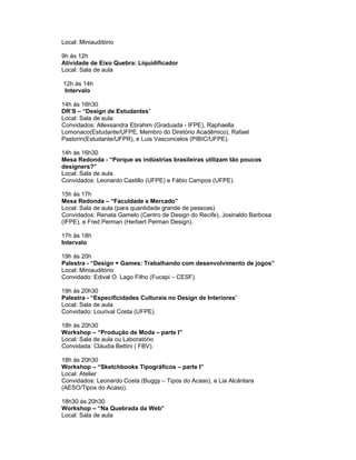 Local: Miniauditório

9h ás 12h
Atividade de Eixo Quebra: Liquidificador
Local: Sala de aula

12h ás 14h
Intervalo

14h ás 16h30
DR’S – “Design de Estudantes”
Local: Sala de aula
Convidados: Allexsandra Ebrahim (Graduada - IFPE), Raphaella
Lomonaco(Estudante/UFPE, Membro do Diretório Acadêmico), Rafael
Pastorin(Estudante/UFPR), e Luis Vasconcelos (PIBIC/UFPE).

14h ás 16h30
Mesa Redonda - “Porque as indústrias brasileiras utilizam tão poucos
designers?”
Local: Sala de aula
Convidados: Leonardo Castillo (UFPE) e Fábio Campos (UFPE).

15h ás 17h
Mesa Redonda – “Faculdade e Mercado”
Local: Sala de aula (para quantidade grande de pessoas)
Convidados: Renata Gamelo (Centro de Design do Recife), Josinaldo Barbosa
(IFPE), e Fred Perman (Herbert Perman Design).

17h ás 18h
Intervalo

19h ás 20h
Palestra - “Design + Games: Trabalhando com desenvolvimento de jogos”
Local: Miniauditório
Convidado: Edival O. Lago Filho (Fucapi – CESF).

19h ás 20h30
Palestra - “Especificidades Culturais no Design de Interiores”
Local: Sala de aula
Convidado: Lourival Costa (UFPE).

18h ás 20h30
Workshop – “Produção de Moda – parte I”
Local: Sala de aula ou Laboratório
Convidada: Cláudia Bettini ( FBV).

18h ás 20h30
Workshop – “Sketchbooks Tipográficos – parte I”
Local: Atelier
Convidados: Leonardo Costa (Buggy – Tipos do Acaso), e Lia Alcântara
(AESO/Tipos do Acaso).

18h30 ás 20h30
Workshop – “Na Quebrada da Web”
Local: Sala de aula
 