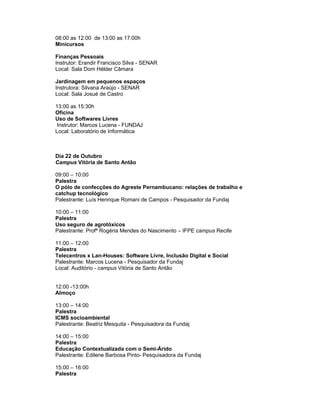 08:00 as 12:00 de 13:00 as 17:00h
Minicursos

Finanças Pessoais
Instrutor: Erandir Francisco Silva - SENAR
Local: Sala Dom Hélder Câmara

Jardinagem em pequenos espaços
Instrutora: Silvana Araújo - SENAR
Local: Sala Josué de Castro

13:00 as 15:30h
Oficina
Uso de Softwares Livres
 Instrutor: Marcos Lucena - FUNDAJ
Local: Laboratório de Informática



Dia 22 de Outubro
Campus Vitória de Santo Antão

09:00 – 10:00
Palestra
O pólo de confecções do Agreste Pernambucano: relações de trabalho e
catchup tecnológico
Palestrante: Luís Henrique Romani de Campos - Pesquisador da Fundaj

10:00 – 11:00
Palestra
Uso seguro de agrotóxicos
Palestrante: Profª Rogéria Mendes do Nascimento – IFPE campus Recife

11:00 – 12:00
Palestra
Telecentros x Lan-Houses: Software Livre, Inclusão Digital e Social
Palestrante: Marcos Lucena - Pesquisador da Fundaj
Local: Auditório - campus Vitória de Santo Antão


12:00 -13:00h
Almoço

13:00 – 14:00
Palestra
ICMS socioambiental
Palestrante: Beatriz Mesquita - Pesquisadora da Fundaj

14:00 – 15:00
Palestra
Educação Contextualizada com o Semi-Árido
Palestrante: Edilene Barbosa Pinto- Pesquisadora da Fundaj

15:00 – 16:00
Palestra
 