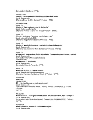 Convidado: Felipe Caroé (IFPE).

18h ás 20h30
Oficina - Fashion Design: Um esboço para ilustrar moda.
Local: Sala de aula
Oficineiro:Diego da Silva Santos (4º Período – IFPE).

Dia 23/10/2009
8h ás 12h
Oficina – “Expressão Através da Serigrafia”
Local: Atelier para Serigrafia
Oficineira: Pedrina Tavares dos Reis ( 6º Período – UFPE)

8h ás 12h
Oficina – “Animação Tradicional com Software Livre”
Local: Laboratório (sala C60)
Oficineiro: Diogo Ferreira Soares (4ºPeríodo – IFPE)

8h ás 12h
Oficina – “Vestindo Ambiente – parte I – Estilizando Espaços”
Local: Sala de aula
Oficineira: Isabelle Barros Meira da Rocha (1º Período - UNIPÊ)

8h ás 12h
Workshop – “Ilustração artística, Através do Processo Criativo Poético – parte I”
Local: Sala de aula
Convidada: Simone Mendes (Ilustradora)
9h30 às 10h30
Workshop - “O imaginário”
Local: Sala de aula
Convidado: Eduardo Fernandes (IFPE)

8h ás 12h
Atividade de Eixo – “O Olhar Interior”
Local: Sala de aula + Ambiente externo
Oficineiro: Francisco Atanásio de Morais (8ºPeríodo - UFPE)

12h ás 14h
Intervalo
14h ás 16h30
DR - “As habilitações no meio acadêmico.”
Local: Sala de aula
Convidado: Hans Waechter (UFPE - Recife), Patrícia Amorim (AESO), e Mário
Carvalho
(UPFE).

14h ás 16h
Mesa Redonda – “Design Pernambucano: Influências ontem, hoje e sempre.”
Local: Sala de aula
Convidado: Paulo Oliva( Oliva Design), Teresa Lopes (FUNDAJ/AESO), Professor
(UFPE).

15h ás 17h
Mesa Redonda- “Produção e Impressão Digital”
Local: Sala de Aula
 