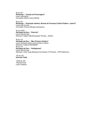 8h ás 12h
Workshop – “Criação de Personagens”
Local: Laboratório
Convidado: Márcio Vieira (AESO).

8h ás 12h
Workshop – “Ilustração artística, Através do Processo Criativo Poético – parte II”
Local: Sala de aula
Convidado: Simone Mendes (Ilustradora).

9h ás 10h30
Atividade de Eixo – “Pixel Art”
Local: Sala de Aula
Oficineiro: Rafael Valle Barradas(2º Período – AESO) .

9h ás 11h
Atividade de Eixo – “Meu Primeiro Coletivo”
Local: ambiente externo (com sombra e calmo)
Oficineiro: Coletivo NEGOBOM.
8h ás 11h
Atividade de Eixo – “Ambigramas”
Local: Sala de aula
Oficineiro: Victor Hugo Maristane de Andrade ( 8º Período – IFPE Eletrônica).

12h ás 13h
Intervalo Tarde

13h30 ás 16h
 Plenária Final
Local: Auditório
 