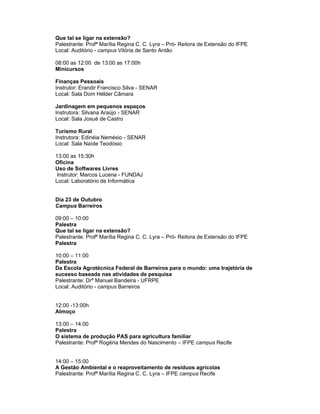 Que tal se ligar na extensão?
Palestrante: Profª Marília Regina C. C. Lyra – Pró- Reitora de Extensão do IFPE
Local: Auditório - campus Vitória de Santo Antão

08:00 as 12:00 de 13:00 as 17:00h
Minicursos

Finanças Pessoais
Instrutor: Erandir Francisco Silva - SENAR
Local: Sala Dom Hélder Câmara

Jardinagem em pequenos espaços
Instrutora: Silvana Araújo - SENAR
Local: Sala Josué de Castro

Turismo Rural
Instrutora: Edinéia Nemésio - SENAR
Local: Sala Naíde Teodósio

13:00 as 15:30h
Oficina
Uso de Softwares Livres
 Instrutor: Marcos Lucena - FUNDAJ
Local: Laboratório de Informática


Dia 23 de Outubro
Campus Barreiros

09:00 – 10:00
Palestra
Que tal se ligar na extensão?
Palestrante: Profª Marília Regina C. C. Lyra – Pró- Reitora de Extensão do IFPE
Palestra

10:00 – 11:00
Palestra
Da Escola Agrotécnica Federal de Barreiros para o mundo: uma trajetória de
sucesso baseada nas atividades de pesquisa
Palestrante: Drº Manuel Bandeira - UFRPE
Local: Auditório - campus Barreiros


12:00 -13:00h
Almoço

13:00 – 14:00
Palestra
O sistema de produção PAS para agricultura familiar
Palestrante: Profª Rogéria Mendes do Nascimento – IFPE campus Recife


14:00 – 15:00
A Gestão Ambiental e o reaproveitamento de resíduos agrícolas
Palestrante: Profª Marília Regina C. C. Lyra – IFPE campus Recife
 