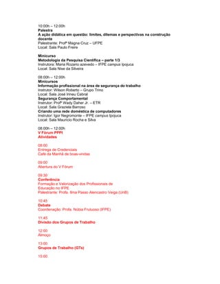 10:00h – 12:00h
Palestra
A ação didática em questão: limites, dilemas e perspectivas na construção
docente
Palestrante: Profª Magna Cruz – UFPE
Local: Sala Paulo Freire

Minicurso
Metodologia da Pesquisa Científica – parte 1/3
Instrutora: Maria Rozario azevedo – IFPE campus Ipojuca
Local: Sala Nise da Silveira

08:00h – 12:00h
Minicursos
Informação profissional na área de segurança do trabalho
Instrutor: Wilson Roberto – Grupo Trino
Local: Sala José Irineu Cabral
Segurança Comportamental
Instrutor: Profº Wady Daher Jr. – ETR
Local: Sala Graziela Barroso
Criando uma rede doméstica de computadores
Instrutor: Igor Negromonte – IFPE campus Ipojuca
Local: Sala Maurício Rocha e Silva

08:00h – 12:00h
V Fórum PPPI
Atividades

08:00
Entrega de Credenciais
Café da Manhã de boas-vindas

09:00
Abertura do V Fórum

09:30
Conferência
Formação e Valorização dos Profissionais de
Educação no IFPE
Palestrante: Profa. Ilma Passo Alencastro Veiga (UnB)

10:45
Debate
Coordenação: Profa. Núbia Frutuoso (IFPE)

11:45
Divisão dos Grupos de Trabalho

12:00
Almoço

13:00
Grupos de Trabalho (GTs)

15:00
 
