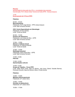 Plenária
Apresentação da discussão dos GTs e consolidação das propostas
Coordenação: Prof. Ulisses César Teixeira da Costa (IFPE - Campus Ipojuca)

17:00
Encerramento do V Fórum PPPI

Palestras

08:00h – 09:30h
Biocombustíveis
Palestrante: Profª Jorge Santos – IFPE campus Ipojuca
Local: Sala Fernando Carneiro

CEO: Centro Especializado em Odontologia
Palestrante: Drª Eva Santos
Local: Tenda da Saúde

09:30h – 10:30h
Ensaios não destrutivos
Palestrante: Luis Carlos da Silva – UFPE
Local: Sala Fernando Carneiro

10:30h – 12:00h
Abusos e violência sexual
Palestrante: Drª Mônica Estevão
Local: Tenda da Saúde

10:30h – 12:00h
Radiologia Industrial
Palestrante: Pietro Paolo Silva – UFPE
Local: Sala Fernando Carneiro

12:00h -14:00h
Intervalo

13:30h -14:00h
Apresentações culturais

14:00h -17:00h
Grupos de Trabalho – Fórum PPPI
Local: Salas Paulo Freire, Nise da Silveira, José Irineu Cabral, Graziela Barroso,
Fernando Carneiro, Maurício Rocha e Silva e Tenda Central

Palestras

14:00h – 15:00h
Métodos Anticoncepcionais
Palestrante: Drª Juliana Sena

15:00h – 16:00h
Gravidez na adolescência
Palestrante: Drª Juliana Sena

16:00h – 17:00h
 
