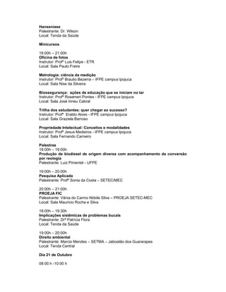 Hanseníase
Palestrante: Dr. Wilson
Local: Tenda da Saúde

Minicursos

18:00h – 21:00h
Oficina de fotos
Instrutor: Profº Luis Felipe - ETR
Local: Sala Paulo Freire

Metrologia: ciência da medição
Instrutor: Profº Braulio Bezerra – IFPE campus Ipojuca
Local: Sala Nise da Silveira

Biossegurança: ações de educação que se iniciam no lar
Instrutor: Profª Rosemeri Pontes - IFPE campus Ipojuca
Local: Sala José Irineu Cabral

Trilha dos estudantes: quer chegar ao sucesso?
Instrutor: Profº Eraldo Alves - IFPE campus Ipojuca
Local: Sala Graziela Barroso

Propriedade Intelectual: Conceitos e modalidades
Instrutor: Profº Jesus Medeiros - IFPE campus Ipojuca
Local: Sala Fernando Carneiro

Palestras
18:00h – 19:00h
Produção de biodiesel de origem diversa com acompanhamento da conversão
por reologia
Palestrante: Luiz Pimentel - UFPE

19:00h – 20:00h
Pesquisa Aplicada
Palestrante: Profª Sonia da Costa – SETEC/MEC

20:00h – 21:00h
PROEJA FIC
Palestrante: Vânia do Carmo Nóbile Silva – PROEJA SETEC-MEC
Local: Sala Maurício Rocha e Silva

18:00h – 19:30h
Implicações sistêmicas de problemas bucais
Palestrante: Drª Patrícia Flora
Local: Tenda da Saúde

19:00h – 20:00h
Direito ambiental
Palestrante: Marcio Mendes – SETMA – Jaboatão dos Guararapes
Local: Tenda Central

Dia 21 de Outubro

08:00 h -10:00 h
 