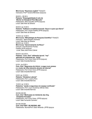 Mini-Curso “Business english” Parte2/3
Instrutora: Profª Taciana Meneses (Ipojuca)

08:00 h - 09:30 h
Palestra “Empregabilidade:A arte de
 Manter-se Desejável Pelo Mercado”
Palestrante: Alba Carvalho (IFPE-Ipojuca)
Local: Sala Nise da Silveira

09:00 h às 10:00 h
Palestra ”Software Livre(Educacional): Oque é e para que Serve”
Palestrante: Prof. André Padilha (IFPE-Ipojuca)
Local: Sala Nise da Silveira

10:00 h às 12:00 h
Mini-Curso “Metodologia da Pesquisa Cientifica” Parte2/3
Instrutora : Maria Rosário Azevedo
Local: Sala Nise da Silveira
08:00 h às 12:00 h
Mini-Curso “Gerenciamento de Risco”
Instrutor: Prof.Rosemeri Pontes
Padilha (IFPE-Ipojuca)
 Local: Sala José Irineu Cabral

08:00 h às 8:30 h
Palestra - Com. Oral “utilização tecnol. “erp”
aplicada em empresas pq . porte”
Palestrante: Prof. Erick Viana (IFPE-Ipojuca)
Local: Sala Graziela Barroso

8:30 h às 9:00 h
Com. Oral “Segurança da inform: a segur.num acesso
e o roubo de infos bancária através da internet”
Palestrante: Prof. Erick Viana (IFPE-Ipojuca)
Local: Sala Graziela Barroso

9:00 h às 10:00 h
Palestra “Ginástica Laboral”
Palestrante: Prof. Luciany Rino
Local: Sala Graziela Barroso

10:00 h às 12:00 h
Palestras “saúde e segurança em espaço confinado”
Palestrante: Prof. Lauro Guaranys (Minas Gás)
Local: Sala Graziela Barroso

08:00h-08:30h
Com. Oral “Motivação em Ambiente das Org.
 Varejistas Privadas”
Palestrante: Prof: Erick Viana .(IFPE-Ipojuca)
Local: Sala Fernando Carneiro

08:30h 09:00h
Com. Oral“SIST. DE REFRIG. IND
Palestrante: Alunos/Prof. Élson Miranda .(IFPE-Ipojuca
 