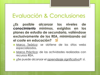 Evaluación & Conclusiones
¿Es posible alcanzar los niveles de
conocimiento mínimos, exigidos en los
planes de estudio de secundaria, valiéndose
exclusivamente de los REA, minimizando así
el coste en educación? SÍ
 Marco Teórico: se obtiene de los sitios webs
especializados.
 Marco Práctico: de las actividades realizadas con
recursos REA.
 ¿Se puede alcanzar el aprendizaje significativo?: sí.
 