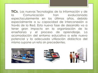 TICs. Las nuevas Tecnologías de la Información y de
la Comunicación han evolucionado
espectacularmente en los últimos años, debido
especialmente a su capacidad de interconexión a
través de la Red. Esta nueva fase de desarrollo va a
tener gran impacto en la organización de la
enseñanza y el proceso de aprendizaje. La
acomodación del entorno educativo a este nuevo
potencial y la adecuada utilización didáctica del
mismo supone un reto sin precedentes.
 