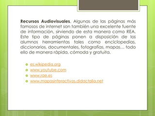 Recursos Audiovisuales. Algunas de las páginas más
famosos de internet son también una excelente fuente
de información, sirviendo de esta manera como REA.
Este tipo de páginas ponen a disposición de los
alumnos herramientas tales como enciclopedias,
diccionarios, documentales, fotografías, mapas… todo
ello de manera rápida, cómoda y gratuita.
 es.wikipedia.org
 www.youtube.com
 www.rae.es
 www.mapasinteractivos.didactalia.net
 
