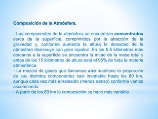 Composición de la Atmósfera.
- Los componentes de la atmósfera se encuentran concentrados
cerca de la superficie, comprimidos por la atracción de la
gravedad y, conforme aumenta la altura la densidad de la
atmósfera disminuye con gran rapidez. En los 5.5 kilómetros más
cercanos a la superficie se encuentra la mitad de la masa total y
antes de los 15 kilómetros de altura está el 95% de toda la materia
atmosférica.
- La mezcla de gases que llamamos aire mantiene la proporción
de sus distintos componentes casi invariable hasta los 80 km,
aunque cada vez más enrarecido (menos denso) conforme vamos
ascendiendo.
- A partir de los 80 km la composición se hace más variable
 