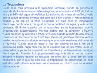 La Troposfera
Es la capa más próxima a la superficie terrestre, donde se generan la
mayoría de los fenómenos meteorológicos, se concentra el 75% de todo el
aire y el 99% del agua atmosférica. La columna de masa atmosférica varía
con la latitud en forma inversa, del polo con 8 Km a unos 11Km en latitudes
medias y 18 Km en la zona ecuatorial. En esta capa la temperatura
disminuye con la altura, de igual forma la cantidad de agua, y más arriba
aumenta. El límite superior de la troposfera es la tropopausa, que la
Organización Meteorológica Mundial define por la condición dT/dz>−2
ºC/km en altura (y además ΔT/Δz≥−2 ºC/km cuando a partir de esa cota se
considera un incremento de Δz=2 km). Como el gradiente térmico vertical
medio no varía mucho (luego se verá que este valor medio es del orden de
dT/dz>−6,5 ºC/km), esto da lugar a que por encima de los 8 km de la
tropopausa polar, haga más frío en el Ecuador que en los Polos, pues en
estos últimos ya se ha superado la troposfera y la temperatura no sigue
disminuyendo. Además, la tropopausa está algo más alta en verano que en
invierno y fluctúa mucho en latitudes de unos 30º y unos 60º en cada
hemisferio, por lo que se dice que la tropopausa es discontinua en esas
latitudes, justo donde aparecen las corrientes en chorro que se analizan
más adelante
 