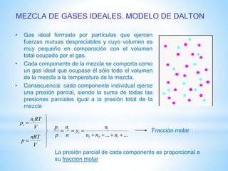 MEZCLA DE GASES IDEALES. MODELO DE DALTON
• Gas ideal formado por partículas que ejercen
fuerzas mutuas despreciables y cuyo volumen es
muy pequeño en comparación con el volumen
total ocupado por el gas.
• Cada componente de la mezcla se comporta como
un gas ideal que ocupase él sólo todo el volumen
de la mezcla a la temperatura de la mezcla.
• Consecuencia: cada componente individual ejerce
una presión parcial, siendo la suma de todas las
presiones parciales igual a la presión total de la
mezcla
V
RTn
p i
i 
V
nRT
p 
......21 

i
i
i
ii
nnn
n
y
n
n
p
p
Fracción molar
La presión parcial de cada componente es proporcional a
su fracción molar
 