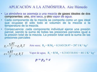 • La atmósfera se asemeja a una mezcla de gases ideales de dos
componentes: uno, aire seco, y otro vapor de agua.
• Cada componente de la mezcla se comporta como un gas ideal
que ocupase él sólo todo el volumen de la mezcla a la
temperatura de la mezcla.
• Consecuencia: cada componente individual ejerce una presión
parcial, siendo la suma de todas las presiones parciales igual a
la presión total de la mezcla. La presión total será la suma de las
presiones parciales
TR
V
RTn
p dd
d
d  Aire seco; Rd = R/Md = 8.3143/28.97 = 287 J K-1 kg-1
TR
V
RTn
e vv
v
 Vapor de agua; Rv = R/Mw = 8.3143/18.016 = 461 J K-1 kg-1
p = pd + e
 
