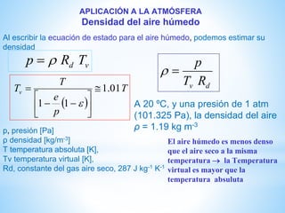 APLICACIÓN A LA ATMÓSFERA
Densidad del aire húmedo
Al escribir la ecuación de estado para el aire húmedo, podemos estimar su
densidad
vd TRp 
 
T
p
e
T
Tv 01.1
11







--


dv RT
p

A 20 ºC, y una presión de 1 atm
(101.325 Pa), la densidad del aire
ρ = 1.19 kg m-3
p, presión [Pa]
ρ densidad [kg/m-3]
T temperatura absoluta [K],
Tv temperatura virtual [K],
Rd, constante del gas aire seco, 287 J kg-1 K-1
El aire húmedo es menos denso
que el aire seco a la misma
temperatura  la Temperatura
virtual es mayor que la
temperatura absuluta
 