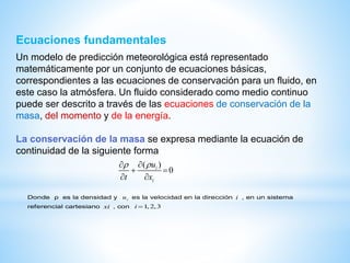 Ecuaciones fundamentales
Un modelo de predicción meteorológica está representado
matemáticamente por un conjunto de ecuaciones básicas,
correspondientes a las ecuaciones de conservación para un fluido, en
este caso la atmósfera. Un fluido considerado como medio continuo
puede ser descrito a través de las ecuaciones de conservación de la
masa, del momento y de la energía.
La conservación de la masa se expresa mediante la ecuación de
continuidad de la siguiente forma
( )
0i
i
u
t x
 
 
 
Donde ρ es la densidad y iu es la velocidad en la dirección i , en un sistema
referencial cartesiano xi , con 1, 2,3i 
 