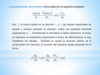 La conservación del momento viene dada por la siguiente ecuación:
   i j jii
i
j j
u uu
f
t x x
 

 
  
  
jii i
j i
j j
u u
u f
t x x

  
 
  
  
Con if la fuerza másica en la dirección i , y ji las fuerzas superficiales de
presión y viscosas actuando en dirección i sobre una superficie elemental
perpendicular a j . Considerando la atmósfera un fluido newtoniano, el tensor
de esfuerzos es linealmente proporcional al tensor de deformaciones, lo que
simplificará los cálculos. Teniendo en cuenta la ecuación anterior de la
conservación del momento, la ecuación del momento queda expresada de la
forma:
 