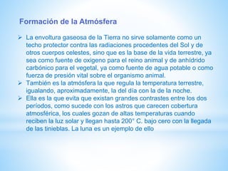 Formación de la Atmósfera
 La envoltura gaseosa de la Tierra no sirve solamente como un
techo protector contra las radiaciones procedentes del Sol y de
otros cuerpos celestes, sino que es la base de la vida terrestre, ya
sea como fuente de oxigeno para el reino animal y de anhídrido
carbónico para el vegetal, ya como fuente de agua potable o como
fuerza de presión vital sobre el organismo animal.
 También es la atmósfera la que regula la temperatura terrestre,
igualando, aproximadamente, la del día con la de la noche.
 Ella es la que evita que existan grandes contrastes entre los dos
períodos, como sucede con los astros que carecen cobertura
atmosférica, los cuales gozan de altas temperaturas cuando
reciben la luz solar y llegan hasta 200° C. bajo cero con la llegada
de las tinieblas. La luna es un ejemplo de ello
 