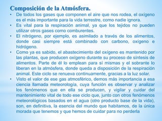 Composición de la Atmósfera.
• De todos los gases que componen el aire que nos rodea, el oxígeno
es el más importante para la vida terrestre, como nadie ignora.
• Es vital para la respiración animal, ya que los tejidos no pueden
utilizar otros gases como comburentes.
• El nitrógeno, por ejemplo, es asimilado a través de los alimentos,
donde casi siempre está combinado con carbono, oxígeno e
hidrógeno.
• Como ya es sabido, el abastecimiento del oxígeno es mantenido por
las plantas, que producen oxígeno durante su proceso de síntesis de
alimentos. Parte de él lo emplean para sí mismas y el sobrante lo
liberan en la atmósfera, donde queda a disposición de la respiración
animal. Este ciclo se renueva continuamente, gracias a la luz solar.
• Visto el valor de ese gas atmosférico, demos más importancia a esa
ciencia llamada meteorología, cuya función es observar y analizar
los fenómenos que en ella se producen, y vigilar y cuidar del
mantenimiento vital de todo ese ciclo que, junto con otros fenómenos
meteorológicos basados en el agua (otro producto base de la vida),
son, en definitiva, la esencia del mundo que habitamos, de la única
morada que tenemos y que hemos de cuidar para no perderla
 