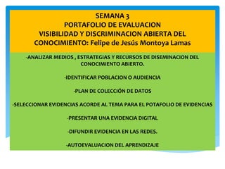 SEMANA 3
PORTAFOLIO DE EVALUACION
VISIBILIDAD Y DISCRIMINACION ABIERTA DEL
CONOCIMIENTO: Felipe de Jesús Montoya Lamas
-ANALIZAR MEDIOS , ESTRATEGIAS Y RECURSOS DE DISEMINACION DEL
CONOCIMIENTO ABIERTO.
-IDENTIFICAR POBLACION O AUDIENCIA
-PLAN DE COLECCIÓN DE DATOS
-SELECCIONAR EVIDENCIAS ACORDE AL TEMA PARA EL POTAFOLIO DE EVIDENCIAS
-PRESENTAR UNA EVIDENCIA DIGITAL
-DIFUNDIR EVIDENCIA EN LAS REDES.
-AUTOEVALUACION DEL APRENDIZAJE
 