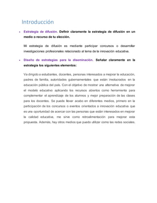 Introducción
 Estrategia de difusión. Definir claramente la estrategia de difusión en un
medio o recurso de tu elección.
Mi estrategia de difusión es mediante participar concursos o desarrollar
investigaciones profesionales relacionado al tema de la innovación educativa.
 Diseño de estrategias para la diseminación. Señalar claramente en la
estrategia los siguientes elementos:
Va dirigido a estudiantes, docentes, personas interesados a mejorar la educación,
padres de familia, autoridades gubernamentales que están involucrados en la
educación pública del país. Con el objetivo de mostrar una alternativa de mejorar
el modelo educativo aplicando los recursos abiertos como herramienta para
complementar el aprendizaje de los alumnos y mejor preparación de las clases
para los docentes. Se puede llevar acabo en diferentes medios, primero en la
participación de los concursos o eventos orientados a innovación educativa que
es una oportunidad de acercar con las personas que están interesados en mejorar
la calidad educativa, me sirve como retroalimentación para mejorar esta
propuesta. Además, hay otros medios que puedo utilizar como las redes sociales.
 