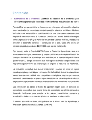 Contenido
 Justificación de la evidencia. Justificar la elección de la evidencia para
vincular los aprendizajes obtenidos con los criterios de evaluación del curso.
Para justificar en que participar en los concursos orientados a innovación educativa
es un medio efectivo para discernir esta innovación educativa en México. Me baso
en fundaciones reconocidas a nivel internacional que promueven concursos para
mejorar la educación como la Fundación COPEC-UC, es una alianza estratégica
entre Empresas COPEC y la Pontificia Universidad Católica de Chile, creada para
fomentar el desarrollo científico – tecnológico en el país. Cada año premia un
proyecto educativo aportando $2,000,000 para que se implemente.
Otro ejemplo sería, el Premio UNESCO para la Ciudad del Aprendizaje, tiene el fin
de reconocer los logros destacados y buenas prácticas en la implementación del
concepto de ciudad del aprendizaje en la educación, es el objetivo del premio bienal
que la UNESCO otorga a ciudades que han logrado avances excepcionales para
mejorar las oportunidades de aprendizaje a lo largo de la vida para sus habitantes.
La innovación educativa que quiero implementar, consiste en crear un nuevo
modelo educativo a nivel kínder y primaria. Con la finalidad de que la educación en
México sea con más calidad, más competitivo a nivel global, mejores procesos de
enseñanza desarrollando el aprendizaje e innovación de los niños para la solución
de problemas aplicando los recursos abiertos como una herramienta indispensable.
Esta innovación se aplica la teoría de Spencer Kagan sobre el concepto de
aprendizaje cooperativo, que es una forma de aprendizaje que el niño comparte y
desarrolla habilidades para adaptar a las nuevas capacidades, procesos y
actualización de los conocimientos y funciona mediante la colaboración.
El modelo educativo se basa principalmente en 4 áreas: sala de Aprendizaje e
Innovación con los Recursos Abiertos. (SAICRA).
 