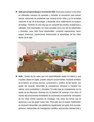  Sala para el Aprendizaje e innovación SAI: Sirve para conducir a los niños
en diferentes maneras de aprender y fomentar la innovación para buscar
nuevas soluciones de problemas que impacta en los niños y en la sociedad
mediante el uso de la tecnología y desarrollo de la colaboración en equipos
de trabajo. También es una sala que se comparte los eventos académicos y
culturales más importantes con otras escuelas como una red de estudiantes
y docentes, para crear foros estudiantiles, compartir experiencias, hacer
juegos dinámicos, exposiciones favoreciendo el aprendizaje de los niños
dentro de la sala.
 Aula: Dentro de las aulas que son especializadas según la materia y que
imparten clases en inglés, pueden adquirir conocimientos mediante el hábito
de la lectura de ambos idiomas, comprensión y análisis de las teorías con
ayuda del docente, desarrollar la competencia individual e impulsar los
valores como puntualidad y disciplina. En esta área se complementa con la
ayuda de los Recursos Abiertos con la finalidad de sumergir a los niños el
mundo del conocimiento fomentando la curiosidad y la autonomía del estudio
de los niños siendo capaces de investigar más sobre los temas que le
apasiona o que les guste saber más. Para esto que se pueda implementar
es necesario desarrollar una plataforma regularizada por parte de la escuela,
gobierno, instituciones de investigación científica reconocidos internacional y
 