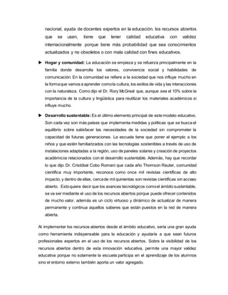 nacional, ayuda de docentes expertos en la educación. los recursos abiertos
que se usen, tiene que tener calidad educativa con validez
internacionalmente porque tiene más probabilidad que sea conocimientos
actualizados y no obsoletos o con mala calidad con fines educativos.
 Hogar y comunidad: La educación se empieza y se refuerza principalmente en la
familia donde desarrolla los valores, convivencia social y habilidades de
comunicación. En la comunidad se refiere a la sociedad que nos influye mucho en
la formaque vamos a aprender comola cultura, los estilos de vida y las interacciones
con la naturaleza. Como dijo el Dr. Rory McGreal que, aunque sea el 10% sobre la
importancia de la cultura y lingüística para reutilizar los materiales académicos si
influye mucho.
 Desarrollo sustentable: Es el último elemento principal de este modelo educativo.
Son cada vez son más países que implementa medidas y políticas que se busca el
equilibrio sobre satisfacer las necesidades de la sociedad sin comprometer la
capacidad de futuras generaciones. La escuela tiene que poner el ejemplo a los
niños y que estén familiarizados con las tecnologías sostenibles a través de uso de
instalaciones adaptadas a la región, uso de paneles solares y creación de proyectos
académicos relacionados con el desarrollo sustentable. Además, hay que recordar
lo que dijo Dr. Cristóbal Cobo Romaní que cada año Thomson Reuter, comunidad
científica muy importante, reconoce como once mil revistas científicas de alto
impacto, y dentro de ellas, cercade mil quinientas son revistas científicas sin acceso
abierto. Estoquiere decir que los avances tecnológicos comoel ámbito sustentable,
se va ser mediante el uso de los recursos abiertos porque puede ofrecer contenidos
de mucho valor, además es un ciclo virtuoso y dinámico de actualizar de manera
permanente y continua aquellos saberes que están puestos en la red de manera
abierta.
Al implementar los recursos abiertos desde el ámbito educativo, sería una gran ayuda
como herramienta indispensable para la educación y ayudaría a que sean futuros
profesionales expertos en el uso de los recursos abiertos. Sobre la visibilidad de los
recursos abiertos dentro de esta innovación educativa, permite una mayor validez
educativa porque no solamente la escuela participa en el aprendizaje de los alumnos
sino el entorno externo también aporta un valor agregado.
 