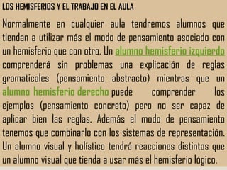 LOS HEMISFERIOS Y EL TRABAJO EN EL AULA Normalmente en cualquier aula tendremos alumnos que tiendan a utilizar más el modo de pensamiento asociado con un hemisferio que con otro. Un  alumno hemisferio izquierdo   comprenderá sin problemas una explicación de reglas gramaticales (pensamiento abstracto) mientras que un  alumno  hemisferio derecho   puede comprender los ejemplos (pensamiento concreto) pero no ser capaz de aplicar bien las reglas. Además el modo de pensamiento tenemos que combinarlo con los sistemas de representación. Un alumno visual y holístico tendrá reacciones distintas que un alumno visual que tienda a usar más el hemisferio lógico.  