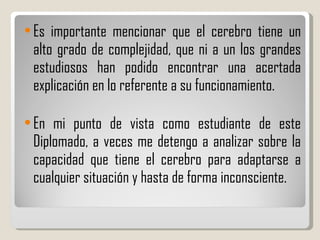 Es importante mencionar que el cerebro tiene un alto grado de complejidad, que ni a un los grandes estudiosos han podido encontrar una acertada explicación en lo referente a su funcionamiento. En mi punto de vista como estudiante de este Diplomado, a veces me detengo a analizar sobre la capacidad que tiene el cerebro para adaptarse a cualquier situación y hasta de forma inconsciente. 
