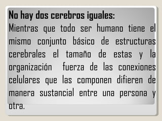 No hay dos cerebros iguales: Mientras que todo ser humano tiene el mismo conjunto básico de estructuras cerebrales el tamaño de estas y la organización  fuerza de las conexiones celulares que las componen difieren de manera sustancial entre una persona y otra. 