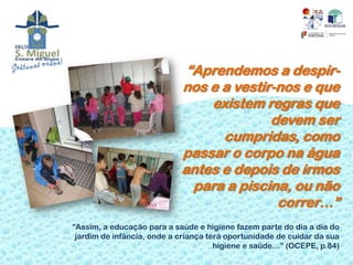 “Aprendemos a despir-
                            nos e a vestir-nos e que
                                existem regras que
                                          devem ser
                                  cumpridas, como
                            passar o corpo na água
                            antes e depois de irmos
                              para a piscina, ou não
                                           correr…”
“Assim, a educação para a saúde e higiene fazem parte do dia a dia do
 jardim de infância, onde a criança terá oportunidade de cuidar da sua
                                      higiene e saúde…” (OCEPE, p.84)
 