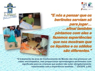 “E nós a pensar que os
                                 berlindes serviam só
                                          para jogar…
                                      …afinal também
                                  pintamos com eles e
                                fazemos experiências
                                que nos mostram que
                               os líquidos e os sólidos
                                       são diferentes.”

“O tratamento da área do Conhecimento do Mundo não visa promover um
 saber enciclopédico, mas proporcionar aprendizagens pertinentes com
      significado para as crianças que podem não estar obrigatoriamente
               relacionadas com a experiência imediata…” (OCEPE, p.85)
 