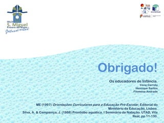 Obrigado!
                                                        Os educadores de Infância.
                                                                             Irene Carreto
                                                                          Henrique Santos
                                                                        Filomena Andrade



          ME (1997) Orientações Curriculares para a Educação Pré-Escolar. Editorial do
                                                        Ministério da Educação, Lisboa.
Silva, A. & Campaniço, J. (1988) Prontidão aquática. I Seminário da Natação. UTAD, Vila
                                                                        Real, pp 11-130.
 