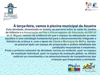 À terça-feira, vamos à piscina municipal da Azueira
 Esta atividade, dinamizada no âmbito da parceria entre as salas do Jardim
 de Infância e a Associação de Pais e Encarregados de Educação da EB1/JI
  de S. Miguel, nasceu da evidência de que o espaço de adequação ao meio
aquático é uma estratégia fundamental para o desenvolvimento integrado e
  holístico da criança e, com o apoio da Câmara Municipal de Mafra, tornou-
          se possível após um espaço de preparação e análise detalhada das
                                         condições necessárias e existentes.
Findo o primeiro semestre de atividade, tornou-se evidente, quer no espaço
      de avaliação individual, quer no espaço de avaliação global, os efeitos
        notórios no crescimento e no desenvolvimento de competências das
                                        crianças que frequentam a atividade.
 