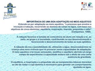 IMPORTÂNCIA DE UMA BOA ADAPTAÇÃO AO MEIO AQUÁTICO
       Entende-se por adaptação ao meio aquático, “o processo que envolve a
  iniciação à natação, recorrendo ao domínio do corpo na água, com base nos
objetivos de cinco domínios: equilíbrio, respiração, imersão, propulsão e salto”
                                                            (Campaniço, 1988).

     A natação favorece a tomada de consciência do aluno em relação a si, ao
        meio, ao grupo e à sociedade, contribuindo no seu desenvolvimento e
                   favorecendo o desenvolvimento de todas as suas aptidões.

   A natação dá-nos a possibilidade de, utilizando a água, desencadearmos na
criança uma nova vivência que irá provocar novas capacidades de adaptação.
 O meio aquático cria novas sensações, modifica o equilíbrio abrindo um largo
        campo de experiências à capacidade motora sob o efeito de uma certa
                                                        ausência de gravidade.

O equilíbrio, a respiração e a propulsão são as componentes básicas inerentes
 ao ato de nadar e cujo domínio é necessário para garantir um comportamento
                                                            ajustado na água.
 