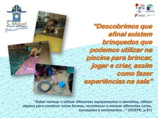 “Descobrimos que
                                            afinal existem
                                          brinquedos que
                                      podemos utilizar na
                                     piscina para brincar,
                                       jogar e criar, assim
                                               como fazer
                                    experiências na sala”

      “Saber nomear e utilizar diferentes equipamentos e utensílios, utilizar
objetos para construir novas formas, reconhecer e nomear diferentes cores,
                                 sensações e sentimentos…” (OCEPE, p.81)
 