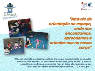“Através da
                                  orientação no espaço,
                                               onde nos
                                          encontramos,
                                          aprendemos a
                                  orientar-nos no nosso
                                                 corpo”

“Há, por exemplo, conteúdos relativos à biologia, conhecimento dos órgãos
  do corpo, dos animais, do seu habitat e costumes, plantas, etc., e ainda a
      experiências da física e da química (luz, ar, água, etc.) que podem ser
            realizadas por crianças em idade pré-escolar…” (OCEPE, p.81)
 