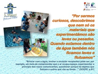 “Por sermos
                                curiosos, descobrimos
                                          que nem só os
                                           materiais que
                                  experimentámos são
                                     leves ou pesados.
                               Quando estamos dentro
                                  da água também nós
                                        ficamos leves e
                                             flutuamos”
         “Brincar com a água, encher e esvaziar recipientes pode ser, por
exemplo, um meio de compreender que o ar ocupa espaço, experimentar o
     princípio dos vasos comunicantes, questionar porque há objetos que
                      flutuam e outros que vão ao fundo…” (OCEPE, p.81)
 