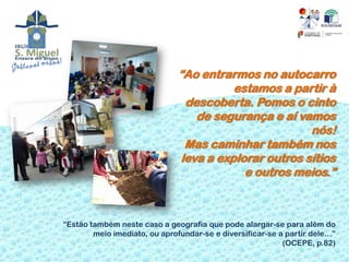 “Ao entrarmos no autocarro
                                         estamos a partir à
                                descoberta. Pomos o cinto
                                  de segurança e aí vamos
                                                       nós!
                                Mas caminhar também nos
                               leva a explorar outros sítios
                                           e outros meios.”



“Estão também neste caso a geografia que pode alargar-se para além do
        meio imediato, ou aprofundar-se e diversificar-se a partir dele…”
                                                           (OCEPE, p.82)
 