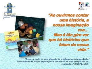 “Ao ouvirmos contar
                                   uma história, a
                                nossa imaginação
                                             voa…
                                Mas é tão giro ver
                              que há histórias que
                                   falam da nossa
                                             vida.”

        “Assim, a partir de uma situação ou problema, as crianças terão
oportunidade de propor explicações e confrontar as suas perspetivas da
                                             realidade…” (OCEPE, p.82)
 