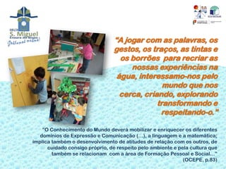 “A jogar com as palavras, os
                                 gestos, os traços, as tintas e
                                   os borrões para recriar as
                                      nossas experiências na
                                  água, interessamo-nos pelo
                                                mundo que nos
                                   cerca, criando, explorando
                                              transformando e
                                               respeitando-o.”

    “O Conhecimento do Mundo deverá mobilizar e enriquecer os diferentes
   domínios de Expressão e Comunicação (…), a linguagem e a matemática;
implica também o desenvolvimento de atitudes de relação com os outros, de
      cuidado consigo próprio, de respeito pelo ambiente e pela cultura que
        também se relacionam com a área de Formação Pessoal e Social…”
                                                             (OCEPE, p.83)
 