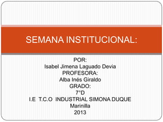 SEMANA INSTITUCIONAL:
POR:
Isabel Jimena Laguado Devia
PROFESORA:
Alba Inés Giraldo
GRADO:
7°D
I.E T.C.O INDUSTRIAL SIMONA DUQUE
Marinilla
2013

 