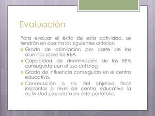 Evaluación
Para evaluar el éxito de esta actividad, se
tendrán en cuenta los siguientes criterios:
 Grado de asimilación por parte de los
alumnos sobre los REA.
 Capacidad de diseminación de los REA
conseguida con el uso del blog.
 Grado de influencia conseguido en el centro
educativo.
 Consecución o no del objetivo final:
implantar a nivel de centro educativo la
actividad propuesta en este portafolio.
 