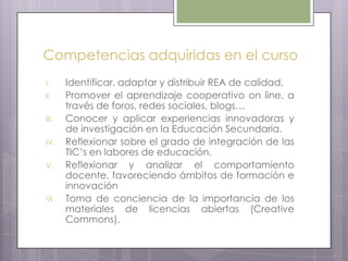 Competencias adquiridas en el curso
I. Identificar, adaptar y distribuir REA de calidad.
II. Promover el aprendizaje cooperativo on line, a
través de foros, redes sociales, blogs…
III. Conocer y aplicar experiencias innovadoras y
de investigación en la Educación Secundaria.
IV. Reflexionar sobre el grado de integración de las
TIC’s en labores de educación.
V. Reflexionar y analizar el comportamiento
docente, favoreciendo ámbitos de formación e
innovación
VI. Toma de conciencia de la importancia de los
materiales de licencias abiertas (Creative
Commons).
 