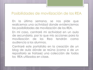 Posibilidades de movilización de los REA
En la última semana, se nos pide que
realicemos una actividad donde evidenciemos
las posibilidades de movilización de los REA.
En mi caso, centraré mi actividad en un aula
de secundaria, por lo que mis acciones para la
movilización de los Rea tendrán como
audiencia a los alumnos.
Centraré este portafolio en la creación de un
blog de aula dónde se reúna (como si de un
repositorio se tratase) una colección de todos
los REA utilizados en clase.
 