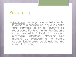 Roadmap
 Audiencia: como ya referí anteriormente,
la audiencia principal en la que se centra
esta actividad es en los alumnos de
secundaria. Posteriormente, basándome
en el presumible éxito de las acciones
realizadas, intentaría introducir esta
manera de proceder en el centro
académico, impulsando de esta manera
el uso de los REA.
 